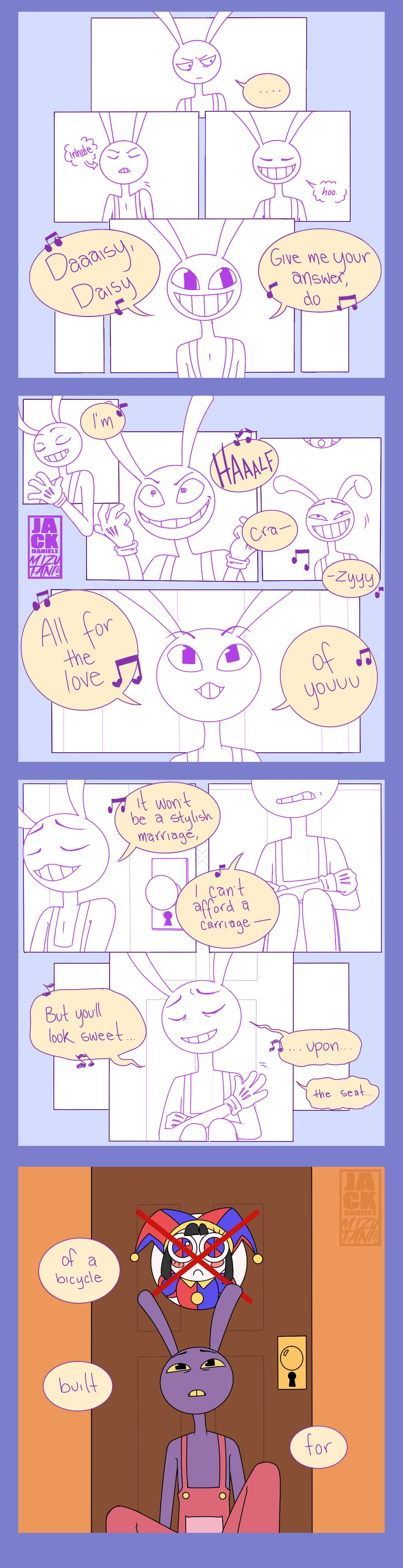 Jax, a lavender bunny from the amazing digital circus, sits silently, looking sullen and annoyed. Then he takes a deep breath and lets it out, smiling, and begins to sing the song "Daisy Bell:" Daisy, Daisy, give me your answer, do... As he continues the song, he goes through a variety of expressions, ranging from suave to deranged to punch-drunk, before shifting to a happy expression. I'm half crazy, all for the love of you... Jax continues singing; a slightly different angle reveals that he is actually sitting against a door with his knees drawn up to his chest. His happy expression begins to slip, and though he tries to hold it together, his voice begins to crack and waver as he reaches the second to last line of the song. It won't be a stylish marriage, I can't afford a carriage-- But you'll look sweet... ... upon... the seat... The comic abruptly shifts to full color, revealing Jax sitting against Pomni's door. The icon on her door, crossed out in red, indicates she's abstracted. Jax's expression is melancholy, and he can only sing a few more lines of the song: of a bicycle built for...